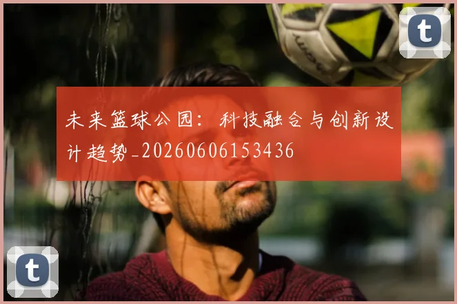 未来篮球公园：科技融合与创新设计趋势_20260606153436