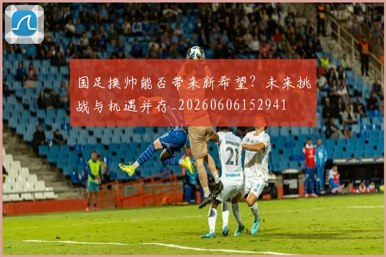 国足换帅能否带来新希望？未来挑战与机遇并存_20260606152941