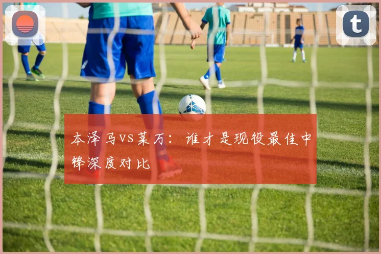 本泽马vs莱万：谁才是现役最佳中锋深度对比