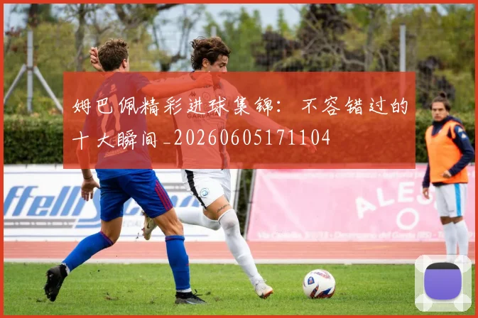 姆巴佩精彩进球集锦：不容错过的十大瞬间_20260605171104