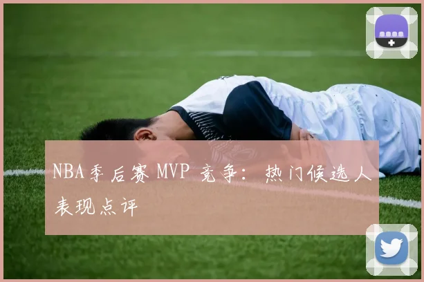 NBA季后赛 MVP 竞争：热门候选人表现点评