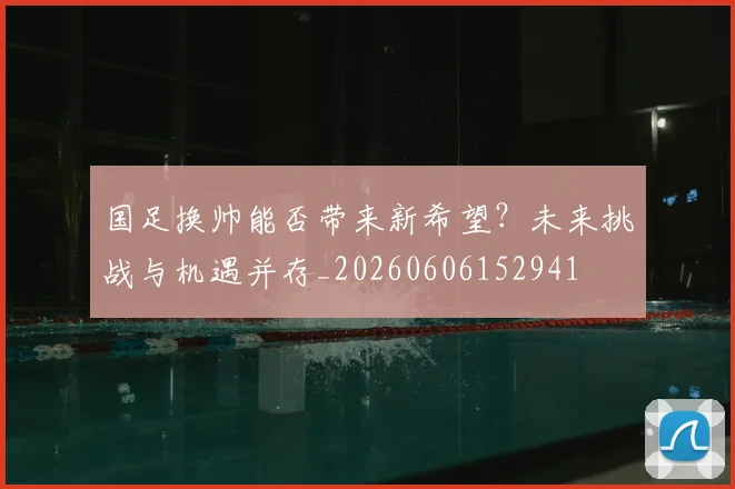 国足换帅能否带来新希望？未来挑战与机遇并存_20260606152941