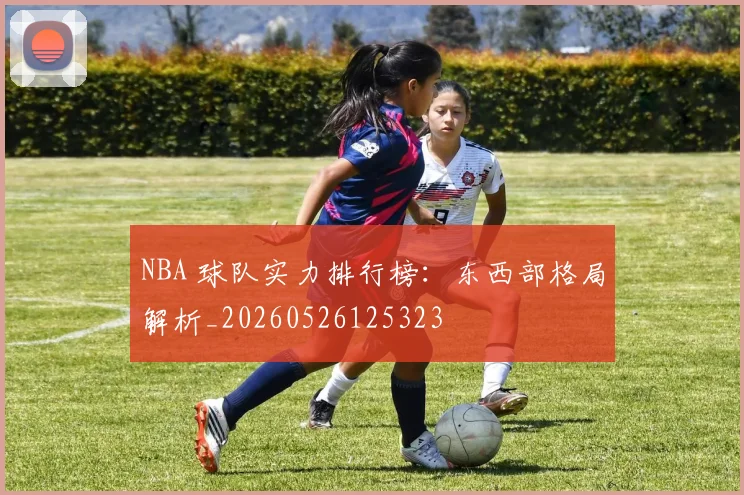 NBA 球队实力排行榜：东西部格局解析_20260526125323