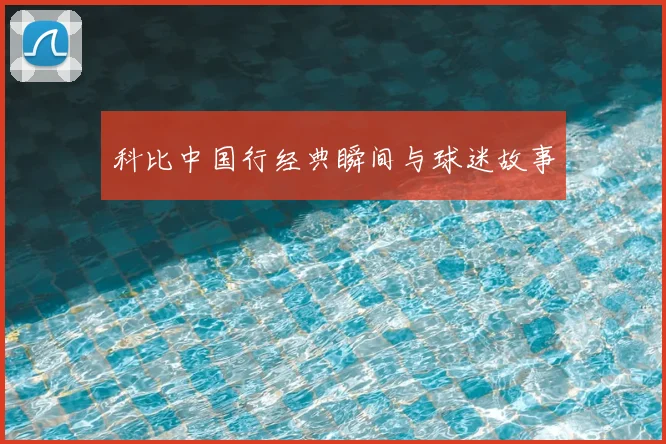 科比中国行经典瞬间与球迷故事