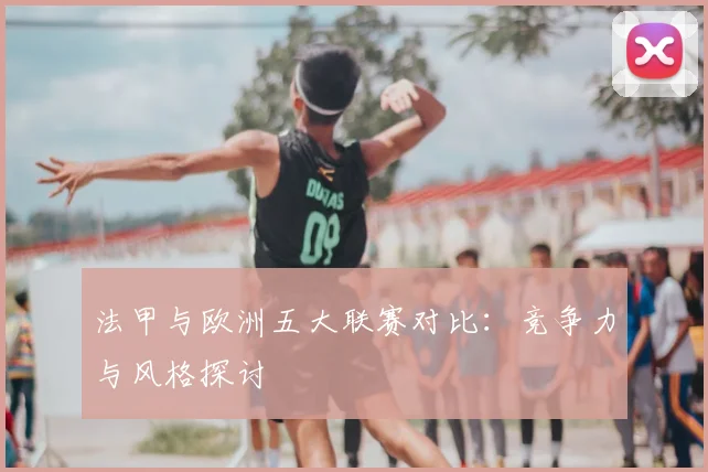 法甲与欧洲五大联赛对比:竞争力与风格探讨