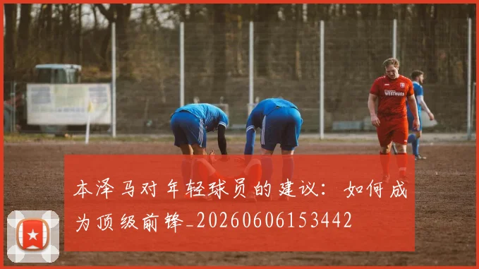 本泽马对年轻球员的建议：如何成为顶级前锋_20260606153442