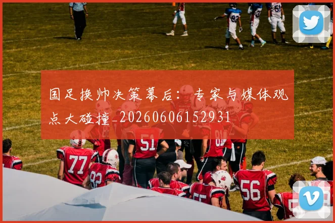 国足换帅决策幕后：专家与媒体观点大碰撞_20260606152931