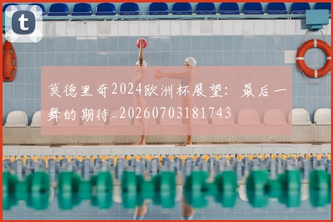 莫德里奇2024欧洲杯展望：最后一舞的期待_20260703181743
