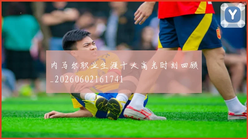 内马尔职业生涯十大高光时刻回顾_20260602161741